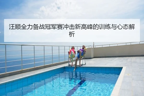 汪顺全力备战冠军赛冲击新高峰的训练与心态解析