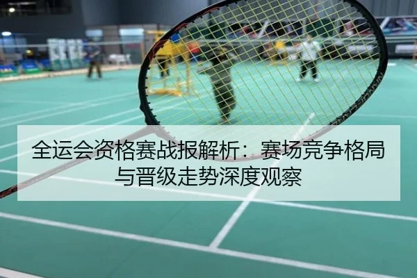 全运会资格赛战报解析：赛场竞争格局与晋级走势深度观察