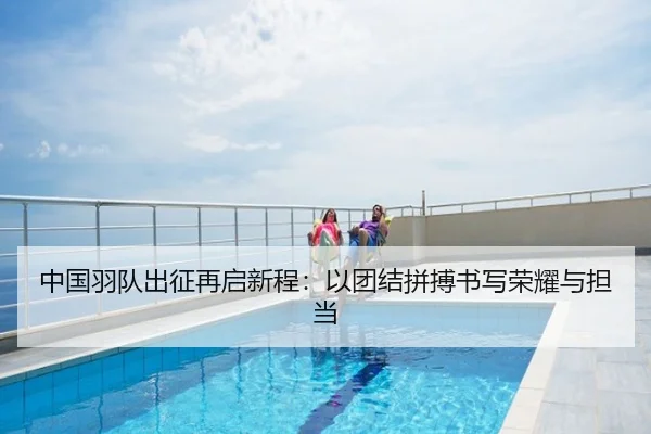中国羽队出征再启新程：以团结拼搏书写荣耀与担当