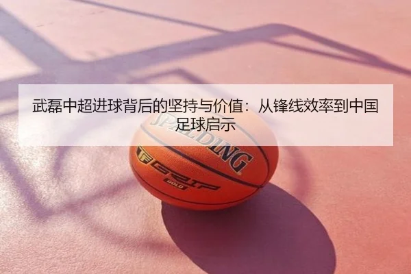 武磊中超进球背后的坚持与价值：从锋线效率到中国足球启示