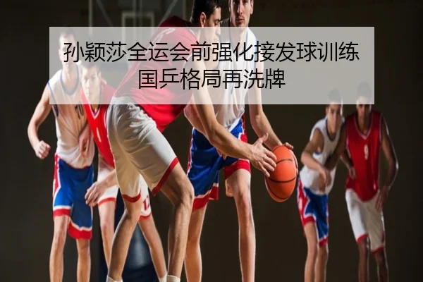 孙颖莎全运会前强化接发球训练 国乒格局再洗牌
