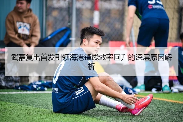 武磊复出首发引领海港锋线效率回升的深层原因解析