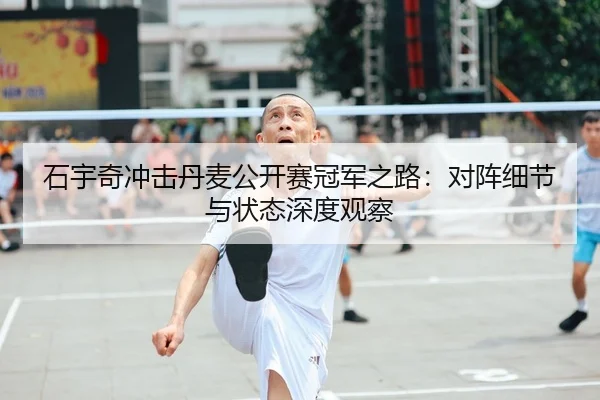 石宇奇冲击丹麦公开赛冠军之路：对阵细节与状态深度观察