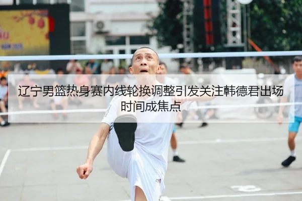 辽宁男篮热身赛内线轮换调整引发关注韩德君出场时间成焦点